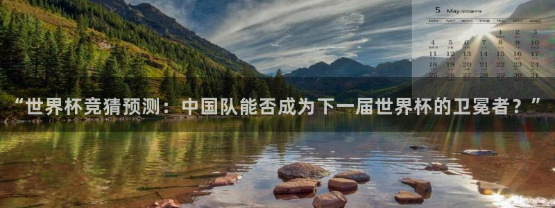 世界杯直播在线观看入口：“世界杯竞猜预测：中国队能否成为下一届世界杯的卫冕者？”